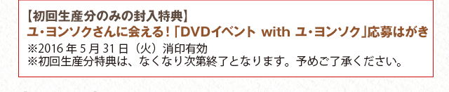 【初回生産分のみの封入特典】ユ・ヨンソクさんに会える！「DVDイベント　with　ユ・ヨンソク」応募はがき　※2016年5月31日（火）消印有効　※初回生産分特典は、なくなり次第終了となります。予めご了承ください。